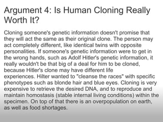 Argument 4: Is Human Cloning Really Worth It? Cloning someone's genetic information doesn't promise that they will act the same as their original clone. The person may act completely different, like identical twins with opposite personalities. If someone's genetic information were to get in the wrong hands, such as Adolf Hitler's genetic information, it really wouldn't be that big of a deal for him to be cloned, because Hitler's clone may have different life experiences. Hilter wanted to "cleanse the races" with specific phenotypes such as blonde hair and blue eyes. Cloning is very expensive to retrieve the desired DNA, and to reproduce and maintain homostasis (stable internal living conditions) within the specimen. On top of that there is an overpopulation on earth, as well as food shortages.  