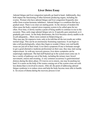 Liver Detox Essay
Adrenal fatigue and liver congestion typically go hand in hand. Additionally, they
both impact the functioning of other hormone producing organs, including the
ovaries. Women who have adrenal fatigue and liver congestion frequently also
suffer from ovarian hormone imbalance. Adrenal fatigue is a condition that has a
gradual onset. There is no clear cut starting point. As the stresses of modern life
often cause the body s natural stress response system to be called upon far too
often. Over time, it slowly reaches a point of being unable to continue to rise to the
occasion. Thus, early stage adrenal fatigue sets in. It typically goes unnoticed, so it
gradually gets worse. As the body deteriorates, the liver becomes slowly unable to do
its job adequately.... Show more content on Helpwriting.net ...
They may pay for expensive tests, only to be told that all the test results are within
normal range. This can be an enormously frustrating experience. It can begin to
take a toll psychologically, where they begin to wonder if these very real health
issues are just all in their mind. Liver detox symptoms If one is fortunate enough
to get a good alternative medicine professional on their case, they may start seeing
improvement. As with any recovery process, liver detox symptoms can be
surprisingly unpleasant. The bad stuff backed up in the system must come out. It
has a variety of pathways out of the body, including the urinary tract, bowel
movements, emesis and sweating. A very common occurrence is gastrointestinal
distress during the detox phase. If it moves on to emesis, one may be pushing too
hard. It is easier on the body if the wastes coming out of the system come out with
less drama than is involved in emesis. After all, the point of addressing adrenal
fatigue syndrome is to reduce stress and help the body become more able to handle
it. An excess of drama during the recovery process is not
 