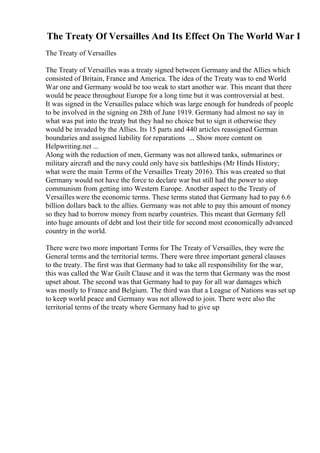 The Treaty Of Versailles And Its Effect On The World War I
The Treaty of Versailles
The Treaty of Versailles was a treaty signed between Germany and the Allies which
consisted of Britain, France and America. The idea of the Treaty was to end World
War one and Germany would be too weak to start another war. This meant that there
would be peace throughout Europe for a long time but it was controversial at best.
It was signed in the Versailles palace which was large enough for hundreds of people
to be involved in the signing on 28th of June 1919. Germany had almost no say in
what was put into the treaty but they had no choice but to sign it otherwise they
would be invaded by the Allies. Its 15 parts and 440 articles reassigned German
boundaries and assigned liability for reparations ... Show more content on
Helpwriting.net ...
Along with the reduction of men, Germany was not allowed tanks, submarines or
military aircraft and the navy could only have six battleships (Mr Hinds History;
what were the main Terms of the Versailles Treaty 2016). This was created so that
Germany would not have the force to declare war but still had the power to stop
communism from getting into Western Europe. Another aspect to the Treaty of
Versailleswere the economic terms. These terms stated that Germany had to pay 6.6
billion dollars back to the allies. Germany was not able to pay this amount of money
so they had to borrow money from nearby countries. This meant that Germany fell
into huge amounts of debt and lost their title for second most economically advanced
country in the world.
There were two more important Terms for The Treaty of Versailles, they were the
General terms and the territorial terms. There were three important general clauses
to the treaty. The first was that Germany had to take all responsibility for the war,
this was called the War Guilt Clause and it was the term that Germany was the most
upset about. The second was that Germany had to pay for all war damages which
was mostly to France and Belgium. The third was that a League of Nations was set up
to keep world peace and Germany was not allowed to join. There were also the
territorial terms of the treaty where Germany had to give up
 