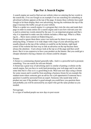 Tips For A Search Engine
A search engine are used to find out our website when we entering the key words in
the search bar, if we use Google as an example if we are searching for something at
advertised websites appears at the top of the page. It means these websites have paid
Google to let them display their own advertising, having the websiteon the top of the
page it increase the traffic you get on your website.
What is a spider on a search engine it s a program that visits the sites and reads their
page in order to create entries for a search engine and it sees how relevant your site
is and in certain key words entered by the user. It s an important program and that s
why it is important to make sure the website includes a Meta tags. What is a Meta
tag its ... Show more content on Helpwriting.net ...
People used to ignore them there wasn t too irrelevant for them it was just an
annoying thing. A banner is in wide shape with a logo of your advertising and it
usually placed on the top of the website or could be on the bottom, right hand
corner of the website but best way to link an advertise on the top because there
always the attention . Users always look at the top so of the page and then scroll
down. But it is too expensive to have your product on the banner. But you could get a
cheaper alternative having a banner on a forum could be cheaper.
Forums
A forum is a communing channel generally talks. And it s a powerful tool to promote
something. You can search for relevant threads.
A forum has a great way of advertising and it is similar of putting a website on the
search engine, but you have to work hard promoting your web page and it can take
some time but it s free so it s a good thing to do. Most user new days using a forum
for some reason and it could be from anything a business forum for an example the
student room where someone gets an advice for a job opportunist if someone has a
question it could be answered from an expert. Someone who needs help with a
product not sure if the product is good enough you could have you question there
and probably you will be answered by an expert who got the same product as you
needed.
Newsgroups
It s a type of method people use new days to post recent
 