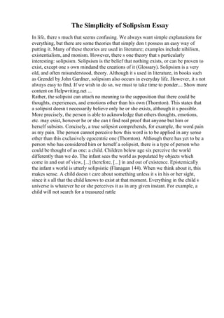 The Simplicity of Solipsism Essay
In life, there s much that seems confusing. We always want simple explanations for
everything, but there are some theories that simply don t possess an easy way of
putting it. Many of these theories are used in literature; examples include nihilism,
existentialism, and monism. However, there s one theory that s particularly
interesting: solipsism. Solipsism is the belief that nothing exists, or can be proven to
exist, except one s own mindand the creations of it (Glossary). Solipsism is a very
old, and often misunderstood, theory. Although it s used in literature, in books such
as Grendel by John Gardner, solipsism also occurs in everyday life. However, it s not
always easy to find. If we wish to do so, we must to take time to ponder.... Show more
content on Helpwriting.net ...
Rather, the solipsist can attach no meaning to the supposition that there could be
thoughts, experiences, and emotions other than his own (Thornton). This states that
a solipsist doesn t necessarily believe only he or she exists, although it s possible.
More precisely, the person is able to acknowledge that others thoughts, emotions,
etc. may exist, however he or she can t find real proof that anyone but him or
herself subsists. Concisely, a true solipsist comprehends, for example, the word pain
as my pain. The person cannot perceive how this word is to be applied in any sense
other than this exclusively egocentric one (Thornton). Although there has yet to be a
person who has considered him or herself a solipsist, there is a type of person who
could be thought of as one: a child. Children below age six perceive the world
differently than we do. The infant sees the world as populated by objects which
come in and out of view, [...] therefore, [...] in and out of existence. Epistemically
the infant s world is utterly solipsistic (Flanagan 144). When we think about it, this
makes sense. A child doesn t care about something unless it s in his or her sight,
since it s all that the child knows to exist at that moment. Everything in the child s
universe is whatever he or she perceives it as in any given instant. For example, a
child will not search for a treasured rattle
 