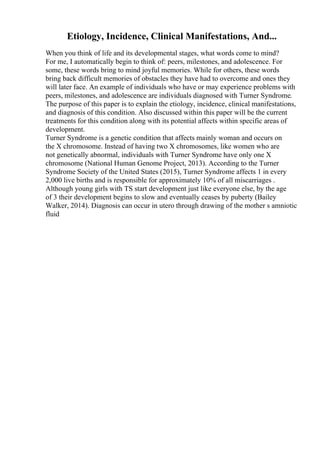 Etiology, Incidence, Clinical Manifestations, And...
When you think of life and its developmental stages, what words come to mind?
For me, I automatically begin to think of: peers, milestones, and adolescence. For
some, these words bring to mind joyful memories. While for others, these words
bring back difficult memories of obstacles they have had to overcome and ones they
will later face. An example of individuals who have or may experience problems with
peers, milestones, and adolescence are individuals diagnosed with Turner Syndrome.
The purpose of this paper is to explain the etiology, incidence, clinical manifestations,
and diagnosis of this condition. Also discussed within this paper will be the current
treatments for this condition along with its potential affects within specific areas of
development.
Turner Syndrome is a genetic condition that affects mainly woman and occurs on
the X chromosome. Instead of having two X chromosomes, like women who are
not genetically abnormal, individuals with Turner Syndrome have only one X
chromosome (National Human Genome Project, 2013). According to the Turner
Syndrome Society of the United States (2015), Turner Syndrome affects 1 in every
2,000 live births and is responsible for approximately 10% of all miscarriages .
Although young girls with TS start development just like everyone else, by the age
of 3 their development begins to slow and eventually ceases by puberty (Bailey
Walker, 2014). Diagnosis can occur in utero through drawing of the mother s amniotic
fluid
 