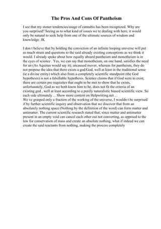 The Pros And Cons Of Pantheism
I see that my stoner tendencies/usage of cannabis has been recognized. Why are
you surprised? Seeing as to what kind of issues we re dealing with here, it would
only be natural to seek help from one of the ultimate sources of wisdom and
knowledge. JK
I don t believe that by holding the conviction of an infinite looping universe will put
as much strain and questions to the said already existing conceptions as we think it
would. I already spoke about how equally absurd pantheism and monotheism is in
the eyes of science . Yes, we can say that monotheism, on one hand, satisfies the need
for an (As Aquinas would say it); uncaused mover, whereas for pantheism, they do
not propose the idea that there exists a god/God, well at least in the traditional sense
(ie a divine entity) which also from a completely scientific standpoint (the God
hypothesis) is not a falsifiable hypothesis. Science claims that if God were to exist,
there are certain pre requisites that ought to be met to show that he exists,
unfortunately, God as we both know him to be, does not fit the criteria of an
existing god , well at least according to a purely naturalistic biased scientific view. So
each side ultimately ... Show more content on Helpwriting.net ...
We ve grasped only a fraction of the working of the universe, I wouldn t be surprised
if by further scientific inquiry and observation that we discover that from an
absolutely nothing space (Nothing by the definition of the word) can form matter and
antimatter. The current scientific research stated that; since matter and antimatter
present in an empty void can cancel each other out not converting, as opposed to the
law for conservation of mass and create an absolute nothing, what if indeed we can
create the said reactants from nothing, making the process completely
 