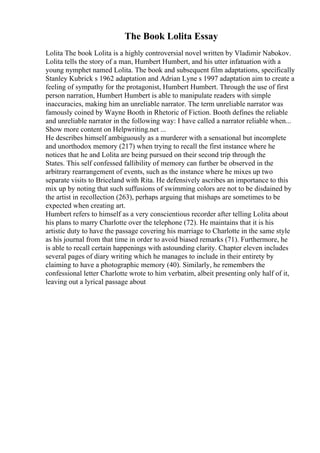 The Book Lolita Essay
Lolita The book Lolita is a highly controversial novel written by Vladimir Nabokov.
Lolita tells the story of a man, Humbert Humbert, and his utter infatuation with a
young nymphet named Lolita. The book and subsequent film adaptations, specifically
Stanley Kubrick s 1962 adaptation and Adrian Lyne s 1997 adaptation aim to create a
feeling of sympathy for the protagonist, Humbert Humbert. Through the use of first
person narration, Humbert Humbert is able to manipulate readers with simple
inaccuracies, making him an unreliable narrator. The term unreliable narrator was
famously coined by Wayne Booth in Rhetoric of Fiction. Booth defines the reliable
and unreliable narrator in the following way: I have called a narrator reliable when...
Show more content on Helpwriting.net ...
He describes himself ambiguously as a murderer with a sensational but incomplete
and unorthodox memory (217) when trying to recall the first instance where he
notices that he and Lolita are being pursued on their second trip through the
States. This self confessed fallibility of memory can further be observed in the
arbitrary rearrangement of events, such as the instance where he mixes up two
separate visits to Briceland with Rita. He defensively ascribes an importance to this
mix up by noting that such suffusions of swimming colors are not to be disdained by
the artist in recollection (263), perhaps arguing that mishaps are sometimes to be
expected when creating art.
Humbert refers to himself as a very conscientious recorder after telling Lolita about
his plans to marry Charlotte over the telephone (72). He maintains that it is his
artistic duty to have the passage covering his marriage to Charlotte in the same style
as his journal from that time in order to avoid biased remarks (71). Furthermore, he
is able to recall certain happenings with astounding clarity. Chapter eleven includes
several pages of diary writing which he manages to include in their entirety by
claiming to have a photographic memory (40). Similarly, he remembers the
confessional letter Charlotte wrote to him verbatim, albeit presenting only half of it,
leaving out a lyrical passage about
 