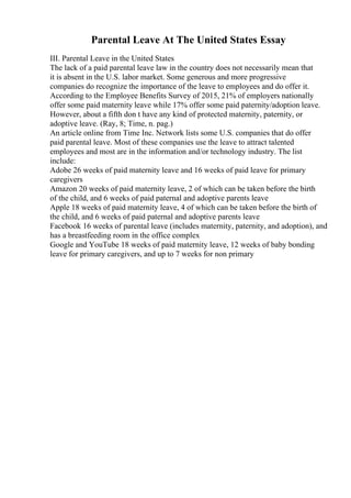 Parental Leave At The United States Essay
III. Parental Leave in the United States
The lack of a paid parental leave law in the country does not necessarily mean that
it is absent in the U.S. labor market. Some generous and more progressive
companies do recognize the importance of the leave to employees and do offer it.
According to the Employee Benefits Survey of 2015, 21% of employers nationally
offer some paid maternity leave while 17% offer some paid paternity/adoption leave.
However, about a fifth don t have any kind of protected maternity, paternity, or
adoptive leave. (Ray, 8; Time, n. pag.)
An article online from Time Inc. Network lists some U.S. companies that do offer
paid parental leave. Most of these companies use the leave to attract talented
employees and most are in the information and/or technology industry. The list
include:
Adobe 26 weeks of paid maternity leave and 16 weeks of paid leave for primary
caregivers
Amazon 20 weeks of paid maternity leave, 2 of which can be taken before the birth
of the child, and 6 weeks of paid paternal and adoptive parents leave
Apple 18 weeks of paid maternity leave, 4 of which can be taken before the birth of
the child, and 6 weeks of paid paternal and adoptive parents leave
Facebook 16 weeks of parental leave (includes maternity, paternity, and adoption), and
has a breastfeeding room in the office complex
Google and YouTube 18 weeks of paid maternity leave, 12 weeks of baby bonding
leave for primary caregivers, and up to 7 weeks for non primary
 