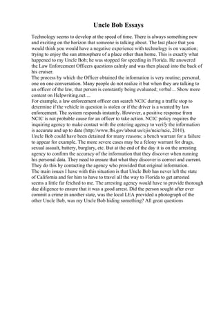 Uncle Bob Essays
Technology seems to develop at the speed of time. There is always something new
and exciting on the horizon that someone is talking about. The last place that you
would think you would have a negative experience with technology is on vacation;
trying to enjoy the sun atmosphere of a place other than home. This is exactly what
happened to my Uncle Bob; he was stopped for speeding in Florida. He answered
the Law Enforcement Officers questions calmly and was then placed into the back of
his cruiser.
The process by which the Officer obtained the information is very routine; personal,
one on one conversation. Many people do not realize it but when they are talking to
an officer of the law, that person is constantly being evaluated; verbal... Show more
content on Helpwriting.net ...
For example, a law enforcement officer can search NCIC during a traffic stop to
determine if the vehicle in question is stolen or if the driver is a wanted by law
enforcement. The system responds instantly. However, a positive response from
NCIC is not probable cause for an officer to take action. NCIC policy requires the
inquiring agency to make contact with the entering agency to verify the information
is accurate and up to date (http://www.fbi.gov/about us/cjis/ncic/ncic, 2010).
Uncle Bob could have been detained for many reasons; a bench warrant for a failure
to appear for example. The more severe cases may be a felony warrant for drugs,
sexual assault, battery, burglary, etc. But at the end of the day it is on the arresting
agency to confirm the accuracy of the information that they discover when running
his personal data. They need to ensure that what they discover is correct and current.
They do this by contacting the agency who provided that original information.
The main issues I have with this situation is that Uncle Bob has never left the state
of California and for him to have to travel all the way to Florida to get arrested
seems a little far fetched to me. The arresting agency would have to provide thorough
due diligence to ensure that it was a good arrest. Did the person sought after ever
commit a crime in another state, was the local LEA provided a photograph of the
other Uncle Bob, was my Uncle Bob hiding something? All great questions
 