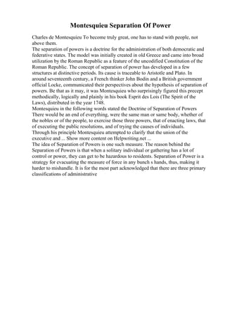 Montesquieu Separation Of Power
Charles de Montesquieu To become truly great, one has to stand with people, not
above them.
The separation of powers is a doctrine for the administration of both democratic and
federative states. The model was initially created in old Greece and came into broad
utilization by the Roman Republic as a feature of the uncodified Constitution of the
Roman Republic. The concept of separation of power has developed in a few
structures at distinctive periods. Its cause is traceable to Aristotle and Plato. In
around seventeenth century, a French thinker John Bodin and a British government
official Locke, communicated their perspectives about the hypothesis of separation of
powers. Be that as it may, it was Montesquieu who surprisingly figured this precept
methodically, logically and plainly in his book Esprit des Lois (The Spirit of the
Laws), distributed in the year 1748.
Montesquieu in the following words stated the Doctrine of Separation of Powers
There would be an end of everything, were the same man or same body, whether of
the nobles or of the people, to exercise those three powers, that of enacting laws, that
of executing the public resolutions, and of trying the causes of individuals.
Through his principle Montesquieu attempted to clarify that the union of the
executive and ... Show more content on Helpwriting.net ...
The idea of Separation of Powers is one such measure. The reason behind the
Separation of Powers is that when a solitary individual or gathering has a lot of
control or power, they can get to be hazardous to residents. Separation of Power is a
strategy for evacuating the measure of force in any bunch s hands, thus, making it
harder to mishandle. It is for the most part acknowledged that there are three primary
classifications of administrative
 