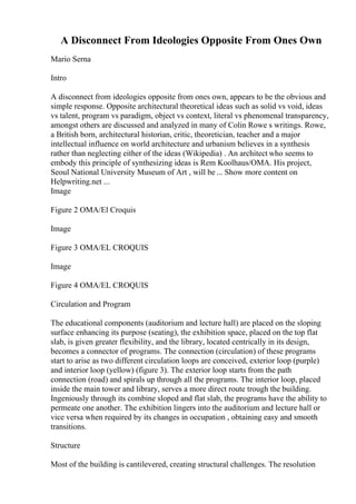 A Disconnect From Ideologies Opposite From Ones Own
Mario Serna
Intro
A disconnect from ideologies opposite from ones own, appears to be the obvious and
simple response. Opposite architectural theoretical ideas such as solid vs void, ideas
vs talent, program vs paradigm, object vs context, literal vs phenomenal transparency,
amongst others are discussed and analyzed in many of Colin Rowe s writings. Rowe,
a British born, architectural historian, critic, theoretician, teacher and a major
intellectual influence on world architecture and urbanism believes in a synthesis
rather than neglecting either of the ideas (Wikipedia) . An architect who seems to
embody this principle of synthesizing ideas is Rem Koolhaus/OMA. His project,
Seoul National University Museum of Art , will be ... Show more content on
Helpwriting.net ...
Image
Figure 2 OMA/El Croquis
Image
Figure 3 OMA/EL CROQUIS
Image
Figure 4 OMA/EL CROQUIS
Circulation and Program
The educational components (auditorium and lecture hall) are placed on the sloping
surface enhancing its purpose (seating), the exhibition space, placed on the top flat
slab, is given greater flexibility, and the library, located centrically in its design,
becomes a connector of programs. The connection (circulation) of these programs
start to arise as two different circulation loops are conceived, exterior loop (purple)
and interior loop (yellow) (figure 3). The exterior loop starts from the path
connection (road) and spirals up through all the programs. The interior loop, placed
inside the main tower and library, serves a more direct route trough the building.
Ingeniously through its combine sloped and flat slab, the programs have the ability to
permeate one another. The exhibition lingers into the auditorium and lecture hall or
vice versa when required by its changes in occupation , obtaining easy and smooth
transitions.
Structure
Most of the building is cantilevered, creating structural challenges. The resolution
 