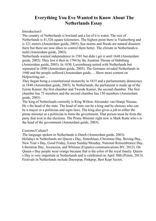 Everything You Eve Wanted to Know About The
Netherlands Essay
Introduction3
The country of Netherlands is lowland and a lot of it is water. The size of
Netherlands is 41,526 square kilometers. The highest point there is Vaalserberg and
is 321 meters (Amsterdam guide, 2003). Sea storms and floods are natural disasters
there but there are now dikes to control them better. The climate in Netherlandsis
mild (Amsterdam guide, 2003).
Netherlands wanted independence in 1581 but didn t get it until 1648 (Amsterdam
guide, 2003). They lost it then in 1794 by the Austrian Throne of Habsburg
(Amsterdam guide, 2003). In 1830, Luxembourg united with Netherlands but
separated in 1890 (Amsterdam guide, 2003). The Germans invaded Netherlands in
1940 and the people suffered (Amsterdam guide, ... Show more content on
Helpwriting.net ...
They began being a constitutional monarchy in 1815 and a parliamentary democracy
in 1848 (Amsterdam guide, 2003). In Netherlands, the parliament is made up of the
Eerste Kamer, the first chamber and Tweede Kamer, the second chamber. The first
chamber has 75 members and the second chamber has 150 members (Amsterdam
guide, 2003).
The king of Netherlands currently is King Willem Alexander van Oranje Nassau.
He s the head of the state. The head of state can be a king and he chooses who can
be a mayor or a politician and signs laws. The king also gives a job to either the
prime minister or a politician to form the government. That person must be from the
party that won in the elections. The Prime Minister right now is Mark Rutte who s is
the head of the government (Amsterdam guide, 2003).
Customs/Culture5
The language spoken in Netherlands is Dutch (Amsterdam guide, 2003).
Holidays in Netherlands are Queen s Day, Sinterklaas, Christmas Day, Boxing Day,
New Year s Day, Good Friday, Easter Sunday/Monday, National Remembrance Day,
Liberation Day, Ascension, and Whitsun (Expatica communications BV, 2012). On
Queen s Day people wear orange because that is the color of the royal family. Queen
s Day is very important in Netherlands and is celebrated on April 30th (Polete, 2013).
Festivals in Netherlands include Dauwpop, Pinkpop, Best Kept Secret,
 
