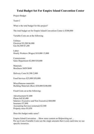 Total Budget Set For Empire Island Convention Center
Project Budget
Team C
What is the total budget for this project?
The total budget set for Empire Island Convention Center is $300,000
Variable Costs are at the following
Utilities:
Electrical $3,500 $6,000
Gas $4,500 $7,200
Labor:
Hourly Workers (Wages) $10,000 15,000
Commissions:
Sales Department $2,000 $10,000
Materials:
Brochures $450 $600
Delivery Costs $1,500 2,800
Food Services $25,000 $50,000
Miscellaneous materials:
Building Materials (Raw) $30,000 $100,000
Fixed Costs set at the following:
Advertisement $1,600
Phone bill $5,400
Salaries ( Executive and Non Executive) $60,000
Insurance $7,800
Accounting Services (external) $3,500
Property taxes $5,650
Does this budget make sense?
Empire Island Convention ... Show more content on Helpwriting.net ...
Per use Costs (Variable Costs) are the single amounts that it costs each time we use
specific resources.
 
