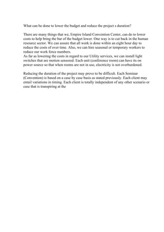 What can be done to lower the budget and reduce the project s duration?
There are many things that we, Empire Island Convention Center, can do to lower
costs to help bring the bar of the budget lower. One way is to cut back in the human
resource sector. We can assure that all work is done within an eight hour day to
reduce the costs of over time. Also, we can hire seasonal or temporary workers to
reduce our work force numbers.
As far as lowering the costs in regard to our Utility services, we can install light
switches that are motion sensored. Each unit (conference room) can have its on
power source so that when rooms are not in use, electricity is not overburdened.
Reducing the duration of the project may prove to be difficult. Each Seminar
(Convention) is based on a case by case basis as stated previously. Each client may
entail variations in timing. Each client is totally independent of any other scenario or
case that is transpiring at the
 