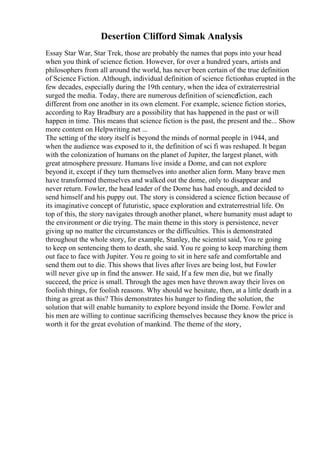 Desertion Clifford Simak Analysis
Essay Star War, Star Trek, those are probably the names that pops into your head
when you think of science fiction. However, for over a hundred years, artists and
philosophers from all around the world, has never been certain of the true definition
of Science Fiction. Although, individual definition of science fictionhas erupted in the
few decades, especially during the 19th century, when the idea of extraterrestrial
surged the media. Today, there are numerous definition of sciencefiction, each
different from one another in its own element. For example, science fiction stories,
according to Ray Bradbury are a possibility that has happened in the past or will
happen in time. This means that science fiction is the past, the present and the... Show
more content on Helpwriting.net ...
The setting of the story itself is beyond the minds of normal people in 1944, and
when the audience was exposed to it, the definition of sci fi was reshaped. It began
with the colonization of humans on the planet of Jupiter, the largest planet, with
great atmosphere pressure. Humans live inside a Dome, and can not explore
beyond it, except if they turn themselves into another alien form. Many brave men
have transformed themselves and walked out the dome, only to disappear and
never return. Fowler, the head leader of the Dome has had enough, and decided to
send himself and his puppy out. The story is considered a science fiction because of
its imaginative concept of futuristic, space exploration and extraterrestrial life. On
top of this, the story navigates through another planet, where humanity must adapt to
the environment or die trying. The main theme in this story is persistence, never
giving up no matter the circumstances or the difficulties. This is demonstrated
throughout the whole story, for example, Stanley, the scientist said, You re going
to keep on sentencing them to death, she said. You re going to keep marching them
out face to face with Jupiter. You re going to sit in here safe and comfortable and
send them out to die. This shows that lives after lives are being lost, but Fowler
will never give up in find the answer. He said, If a few men die, but we finally
succeed, the price is small. Through the ages men have thrown away their lives on
foolish things, for foolish reasons. Why should we hesitate, then, at a little death in a
thing as great as this? This demonstrates his hunger to finding the solution, the
solution that will enable humanity to explore beyond inside the Dome. Fowler and
his men are willing to continue sacrificing themselves because they know the price is
worth it for the great evolution of mankind. The theme of the story,
 