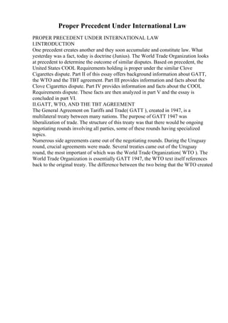 Proper Precedent Under International Law
PROPER PRECEDENT UNDER INTERNATIONAL LAW
I.INTRODUCTION
One precedent creates another and they soon accumulate and constitute law. What
yesterday was a fact, today is doctrine (Junius). The World Trade Organization looks
at precedent to determine the outcome of similar disputes. Based on precedent, the
United States COOL Requirements holding is proper under the similar Clove
Cigarettes dispute. Part II of this essay offers background information about GATT,
the WTO and the TBT agreement. Part III provides information and facts about the
Clove Cigarettes dispute. Part IV provides information and facts about the COOL
Requirements dispute. These facts are then analyzed in part V and the essay is
concluded in part VI.
II.GATT, WTO, AND THE TBT AGREEMENT
The General Agreement on Tariffs and Trade( GATT ), created in 1947, is a
multilateral treaty between many nations. The purpose of GATT 1947 was
liberalization of trade. The structure of this treaty was that there would be ongoing
negotiating rounds involving all parties, some of these rounds having specialized
topics.
Numerous side agreements came out of the negotiating rounds. During the Uruguay
round, crucial agreements were made. Several treaties came out of the Uruguay
round, the most important of which was the World Trade Organization( WTO ). The
World Trade Organization is essentially GATT 1947, the WTO text itself references
back to the original treaty. The difference between the two being that the WTO created
 