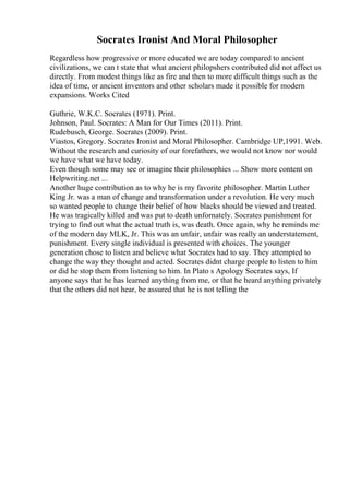 Socrates Ironist And Moral Philosopher
Regardless how progressive or more educated we are today compared to ancient
civilizations, we can t state that what ancient philopshers contributed did not affect us
directly. From modest things like as fire and then to more difficult things such as the
idea of time, or ancient inventors and other scholars made it possible for modern
expansions. Works Cited
Guthrie, W.K.C. Socrates (1971). Print.
Johnson, Paul. Socrates: A Man for Our Times (2011). Print.
Rudebusch, George. Socrates (2009). Print.
Viastos, Gregory. Socrates Ironist and Moral Philosopher. Cambridge UP,1991. Web.
Without the research and curiosity of our forefathers, we would not know nor would
we have what we have today.
Even though some may see or imagine their philosophies ... Show more content on
Helpwriting.net ...
Another huge contribution as to why he is my favorite philosopher. Martin Luther
King Jr. was a man of change and transformation under a revolution. He very much
so wanted people to change their belief of how blacks should be viewed and treated.
He was tragically killed and was put to death unfornately. Socrates punishment for
trying to find out what the actual truth is, was death. Once again, why he reminds me
of the modern day MLK, Jr. This was an unfair, unfair was really an understatement,
punishment. Every single individual is presented with choices. The younger
generation chose to listen and believe what Socrates had to say. They attempted to
change the way they thought and acted. Socrates didnt charge people to listen to him
or did he stop them from listening to him. In Plato s Apology Socrates says, If
anyone says that he has learned anything from me, or that he heard anything privately
that the others did not hear, be assured that he is not telling the
 