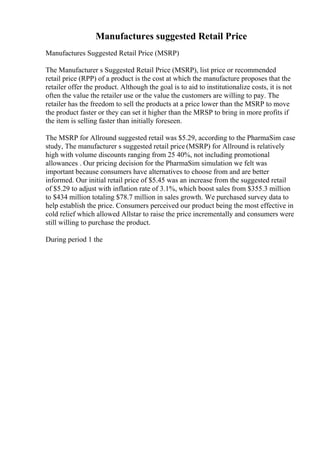 Manufactures suggested Retail Price
Manufactures Suggested Retail Price (MSRP)
The Manufacturer s Suggested Retail Price (MSRP), list price or recommended
retail price (RPP) of a product is the cost at which the manufacture proposes that the
retailer offer the product. Although the goal is to aid to institutionalize costs, it is not
often the value the retailer use or the value the customers are willing to pay. The
retailer has the freedom to sell the products at a price lower than the MSRP to move
the product faster or they can set it higher than the MRSP to bring in more profits if
the item is selling faster than initially foreseen.
The MSRP for Allround suggested retail was $5.29, according to the PharmaSim case
study, The manufacturer s suggested retail price (MSRP) for Allround is relatively
high with volume discounts ranging from 25 40%, not including promotional
allowances . Our pricing decision for the PharmaSim simulation we felt was
important because consumers have alternatives to choose from and are better
informed. Our initial retail price of $5.45 was an increase from the suggested retail
of $5.29 to adjust with inflation rate of 3.1%, which boost sales from $355.3 million
to $434 million totaling $78.7 million in sales growth. We purchased survey data to
help establish the price. Consumers perceived our product being the most effective in
cold relief which allowed Allstar to raise the price incrementally and consumers were
still willing to purchase the product.
During period 1 the
 