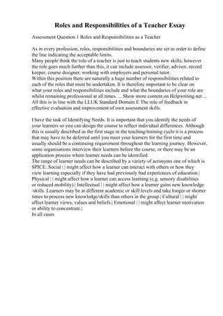 Roles and Responsibilities of a Teacher Essay
Assessment Question 1 Roles and Responsibilities as a Teacher
As in every profession, roles, responsibilities and boundaries are set in order to define
the line indicating the acceptable limits.
Many people think the role of a teacher is just to teach students new skills; however
the role goes much further than this, it can include assessor, verifier, advisor, record
keeper, course designer, working with employers and personal tutor.
Within this position there are naturally a huge number of responsibilities related to
each of the roles that must be undertaken. It is therefore important to be clear on
what your roles and responsibilities include and what the boundaries of your role are
whilst remaining professional at all times. ... Show more content on Helpwriting.net ...
All this is in line with the LLUK Standard Domain E The role of feedback in
effective evaluation and improvement of own assessment skills.
I have the task of Identifying Needs. It is important that you identify the needs of
your learners so you can design the course to reflect individual differences. Although
this is usually described as the first stage in the teaching/training cycle it is a process
that may have to be deferred until you meet your learners for the first time and
usually should be a continuing requirement throughout the learning journey. However,
some organisations interview their learners before the course, or there may be an
application process where learner needs can be identified.
The range of learner needs can be described by a variety of acronyms one of which is
SPICE: Social | | might affect how a learner can interact with others or how they
view learning especially if they have had previously bad experiences of education.|
Physical | | might affect how a learner can access learning (e.g. sensory disabilities
or reduced mobility).| Intellectual | | might affect how a learner gains new knowledge
/skills. Learners may be at different academic or skill levels and take longer or shorter
times to process new knowledge/skills than others in the group.| Cultural | | might
affect learner views, values and beliefs.| Emotional | | might affect learner motivation
or ability to concentrate.|
In all cases
 