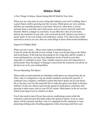 Hidden Mold
A Few Things To Know About Getting Rid Of Mold In Your Attic
When you see a big stain on your ceiling that indicates your roof is leaking, there s
a good chance mold is growing near the wet area. Mold spores are very common,
and they are normally present in your home. However, when there is excess
moisture from a roof leak, and a food source such as wood or drywall, mold will
flourish. Mold is a danger to your home. It can affect the value of your home,
destroy the insulation in your attic, ruin wood and drywall, and give your home a
musty smell. It can even irritate your respiratory system. You want to have mold
removed as soon as you can. Here are some things to know about mold remediation.
Inspect For Hidden Mold
When you see a water ... Show more content on Helpwriting.net ...
It may be inside the drywall of your ceiling. It may even be growing on the rafters
and wood beams. If the leak has been going on for a long time and the weather is
warm and humid too, you may have dangerous levels of mold in your attic,
especially if ventilation is poor. That s another reason to leave the inspection to a
professional. Once the degree of damage is uncovered, the contractor can advise on
the best way to fix your mold problem.
Prevent Spreading The Spores
When mold covered materials are disturbed, mold spores are released into the air.
That s why it is dangerous to rip out moldy insulation and drywall yourself. A
contractor uses a negative ventilation system that draws spores out of your house.
He or she may even wet the materials first to make the spores less likely to become
airborne. If care isn t taken to prevent the spread of mold spores, mold may start
growing in other areas, such as your HVACsystem. Mold spores in the air can also
irritate your lungs if you re sensitive to them.
You ll also need to turn off your fans and air conditioning system while the
contractor works because this helps reduce the spread of spores. Even so, some
spores will be released, and that s why it is important for the contractor to wear
protecting clothing and a breathing apparatus while removing mold from your
 