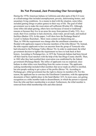 Its Not Personal, Just Protecting Our Sovereignty
During the 1970s American Indians in California and other parts of the U.S were
at a disadvantage that included unemployment, poverty, deteriorating homes, and
unsanitary living conditions. As a means to deal with the situation, some tribes
included gaming (bingo or poker games) to their way of life. The goal of tribal
government was to make the reservation self sufficient (Weeber 85). Although,
some tribes did adopt gaming, others have not because of moral or traditional
reasons or because they live in an areas far away from patrons (Canby 332). As a
result, their lives continue to lack electricity, clean water, paved roads, and medical
facilities (Barker 155). In this paper, I will show how the Pechanga Band of
LuiseГ±o Indians flourished... Show more content on Helpwriting.net ...
Then, in 1996 the requirement was change after the enrollment committee was
flooded with applicants request to become members of the tribe (Beiser 74). Instead,
the tribe requires applicants to have an ancestor from the group of Temecula who
had relocated to the Pechanga Valley (Beiser 76). In order to understand, the tribal
government decision to tighten the requirement we have to look back at their
history. According to Pechanga.Gov, in 1875 the Temecula Indians had been forced
off their land by local ranchers with the help of the San Diego County sheriffs. Then,
in 1882 after they had resettled their reservation was established by the federal
government (Pechanga Band). The influx of applicants was no surprised, since
Indians in other tribes were benefiting from the casino revenue. The applicants
seeking membership included tribal members that never made an effort to enrolled,
but also people seeking to get a piece of the profits (Beiser 74). According to
Pechanga.gov, tribal government has the right to choose its members (9). For this
reason, the applicant has to convince the Enrollment Committee, with the appropriate
documents of their rightful place in the band (Barker 167). In most cases, not getting
recognition as a tribe member leads to disenrollment, in which the person is rejected
from the tribe and their membership is revoked. Furthermore, the tribal member is
removed from tribal membership rolls and often denied
 