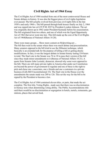 Civil Rights Act of 1964 Essay
The Civil Rights Act of 1964 resulted from one of the most controversial House and
Senate debates in history. It was also the biggest piece of civil rights legislation
ever passed. The bill actually evolved from previous civil rights bills in the late
1950 s and early 1960 s. The bill passed through both houses finally on July 2, 1964
and was signed into law at 6:55 P.M. EST by President Lyndon Johnson. The act
was originally drawn up in 1962 under President Kennedy before his assassination.
The bill originated from two others, and one of which was the Equal Opportunity
Act of 1962 that never went into law. This bill made up the core of the Civil Rights
Act of 1964(Bureau of National Affairs 18 20).
There were many groups ... Show more content on Helpwriting.net ...
The bill then went to the senate where there was much debate and procrastination.
Many senators opposed to the bill tried to use the filibuster technique, which
basically is an extended talk for the purpose of killing a bill or getting drastic
modifications. In fact, it was the longest debate in Senate history lasting 534 hours
in total. The final vote in the Senate was 76 to 18 to pass their version of the bill
since they made minor amendments to it (Bureau of National Affairs 18 21). A
quote from Senator John Lesinski, democrat, showed why some were opposed to
the bill, There are still many private rights in America that under our Constitution
are beyond the power of government to regulate and one of these is the right to
pick and chose one s associates, one s friends and one s customers in a private
business (Calls Bill Unconstitutional 33). The final vote in the House over the
amendments the senate made was 289 to 126. This set the way for the bill to be
signed by the President to become a law.
The Civil Rights Act of 1964 contained eleven titles, or parts, that made the act
complete. The first title, Voting Rights , made sure that there was no discrimination
in literacy tests when determining voting ability. The Public Accommodations title
said there would be no discrimination or segregation in hotels, motels, restaurants, gas
stations, places that served food,
 