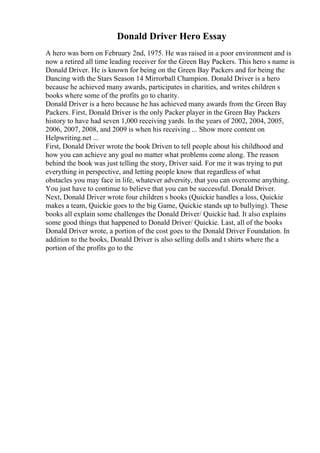 Donald Driver Hero Essay
A hero was born on February 2nd, 1975. He was raised in a poor environment and is
now a retired all time leading receiver for the Green Bay Packers. This hero s name is
Donald Driver. He is known for being on the Green Bay Packers and for being the
Dancing with the Stars Season 14 Mirrorball Champion. Donald Driver is a hero
because he achieved many awards, participates in charities, and writes children s
books where some of the profits go to charity.
Donald Driver is a hero because he has achieved many awards from the Green Bay
Packers. First, Donald Driver is the only Packer player in the Green Bay Packers
history to have had seven 1,000 receiving yards. In the years of 2002, 2004, 2005,
2006, 2007, 2008, and 2009 is when his receiving ... Show more content on
Helpwriting.net ...
First, Donald Driver wrote the book Driven to tell people about his childhood and
how you can achieve any goal no matter what problems come along. The reason
behind the book was just telling the story, Driver said. For me it was trying to put
everything in perspective, and letting people know that regardless of what
obstacles you may face in life, whatever adversity, that you can overcome anything.
You just have to continue to believe that you can be successful. Donald Driver.
Next, Donald Driver wrote four children s books (Quickie handles a loss, Quickie
makes a team, Quickie goes to the big Game, Quickie stands up to bullying). These
books all explain some challenges the Donald Driver/ Quickie had. It also explains
some good things that happened to Donald Driver/ Quickie. Last, all of the books
Donald Driver wrote, a portion of the cost goes to the Donald Driver Foundation. In
addition to the books, Donald Driver is also selling dolls and t shirts where the a
portion of the profits go to the
 