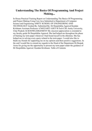 Understanding The Basics Of Programming And Project
Making...
In House Practical Training Report on Understanding The Basics Of Programming
and Project Making Using Core Java Submitted to Department of Computer
Science and Engineering AMITY SCHOOL OF ENGINEERING AND
TECHNOLOGY Guided By: Submitted By: Dr Deepshikha Agarwal Kundan
Krishnam Assistant Professor A7605214023 ASET B.Tech CSE Amity University,
Uttar Pradesh ACKNOWLEDGEMENT My sincerest appreciation is extended to
my faculty guide Dr Deepshikha Agarwal. She had helped me throughout the phase
of framing my term paper whenever I had found myself in the dilemma. She has
helped me in solving every query related to the term paper. I would also like to
thank my friends for supporting me on my opinion and there positive suggestions. In
the end I would like to extend my regards to the Head of the Department Dr.Deepak
Arora for giving me the opportunity to present my term paper under the guidance of
Dr Deepshikha Agarwal. Kundan Krishnam. Table of Contents
 