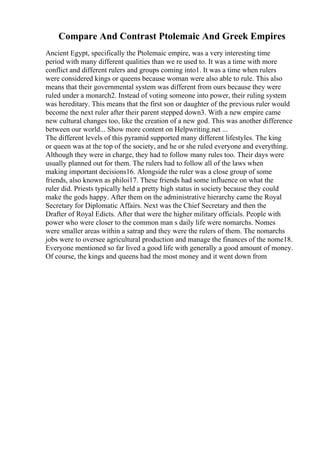 Compare And Contrast Ptolemaic And Greek Empires
Ancient Egypt, specifically the Ptolemaic empire, was a very interesting time
period with many different qualities than we re used to. It was a time with more
conflict and different rulers and groups coming into1. It was a time when rulers
were considered kings or queens because woman were also able to rule. This also
means that their governmental system was different from ours because they were
ruled under a monarch2. Instead of voting someone into power, their ruling system
was hereditary. This means that the first son or daughter of the previous ruler would
become the next ruler after their parent stepped down3. With a new empire came
new cultural changes too, like the creation of a new god. This was another difference
between our world... Show more content on Helpwriting.net ...
The different levels of this pyramid supported many different lifestyles. The king
or queen was at the top of the society, and he or she ruled everyone and everything.
Although they were in charge, they had to follow many rules too. Their days were
usually planned out for them. The rulers had to follow all of the laws when
making important decisions16. Alongside the ruler was a close group of some
friends, also known as philoi17. These friends had some influence on what the
ruler did. Priests typically held a pretty high status in society because they could
make the gods happy. After them on the administrative hierarchy came the Royal
Secretary for Diplomatic Affairs. Next was the Chief Secretary and then the
Drafter of Royal Edicts. After that were the higher military officials. People with
power who were closer to the common man s daily life were nomarchs. Nomes
were smaller areas within a satrap and they were the rulers of them. The nomarchs
jobs were to oversee agricultural production and manage the finances of the nome18.
Everyone mentioned so far lived a good life with generally a good amount of money.
Of course, the kings and queens had the most money and it went down from
 