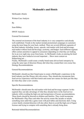 Mcdonald s and Hotels
McDonald s Hotels
Written Case Analysis
By
Sean Bibbey
SWOT Analysis
External Environment
The external environment of the hotel industry in is very competitive and already
well established. Trends in the market include promotional campaigns to customers
using the more bang for your buck, method. There are several different segments of
the hotel industry including: luxury, upscale, mid market with food and beverage,
mid market without food and beverage, economy, and budget. Each different segment
offers certain amenities to appeal to consumers depending on what they are looking
for in an over night stay away from home. As McDonald s looks at entering the hotel
industry they have looked at several important ... Show more content on
Helpwriting.net ...
Finally, McDonald s could create a totally brand name driven hotel enterprise by
using the same type of direction Disney did when they created their own cruise line.
Strategy Recommendations
General Recommendations
McDonald s should use their brand name to create a McDonald s experience in the
hotel industry just like Disney did with cruises. They should also incorporate their
food service experience with their hotels and create new menus for them just like they
do when they enter a new country.
Specific Recommendations
McDonald s should enter the mid market with food and beverage segment. In this
segment they can take advantage of what they already know in the food service
industry while avoiding the high cost and inexperience of luxury accommodations.
These hotels should be directed at children and families. They could incorporate
the McDonald s Play Place and other fun activity rooms like arcades or maybe
something more adult like a game room with pool tables and electronic darts. Using
a more family oriented direction will also allow them to avoid the high cost of liquor
licenses and trying to compete with something that is already being done.
Rationale behind Recommendations
 