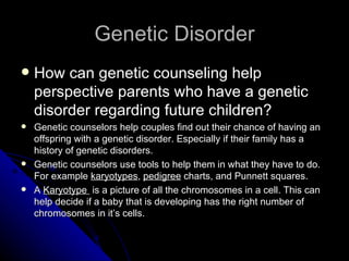Genetic Disorder How can genetic counseling help perspective parents who have a genetic disorder regarding future children? Genetic counselors help couples find out their chance of having an offspring with a genetic disorder. Especially if their family has a history of genetic disorders. Genetic counselors use tools to help them in what they have to do. For example  karyotypes ,  pedigree  charts, and Punnett squares.  A  Karyotype  is a picture of all the chromosomes in a cell. This can help decide if a baby that is developing has the right number of chromosomes in it’s cells. 
