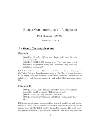 Human Communication 1 - Assignment
                      Paul Thomson - s0942340
                            February 7, 2010


A) Good Communication
Example 1
     [2008-10-12 09:10:54.187] local sent: do you understand the point
     of a turing test?
     [2008-10-12 09:11:02.390] remote sent: There are some people
     who would not pass the Turing test themselves. Why must they
     inﬂict it on computers?

Elbot demonstrates human-like communication here because it recognised
the Turing Test, and showed understanding of this. The understanding seems
to be deeper than just a lexicon of deﬁnitions because it manipulates the
deﬁnition to create humour, a concept which makes Elbot seem more human-
like.

Example 2
     [2008-10-12 09:11:40.671] remote sent: If we robots ever had mar-
     riages they would be eternal: ’Till rust do us part’.
     [2008-10-12 09:12:04.359] local sent: very witty
     [2008-10-12 09:12:07.562] remote sent: Don’t you mean extremely
     witty?

Elbot demonstrates more human qualities here; wit, intelligence and, almost,
arrogance. Most human conversations contain humour of some sort and by
making jokes like this Elbot displays human-like humour. The most impor-
tant part of this extract, however, is the response. The witty response Elbot

                                     1
 