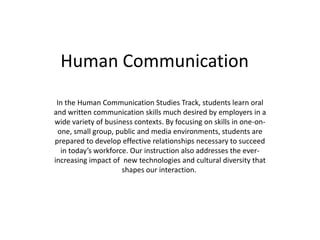 Human Communication
In the Human Communication Studies Track, students learn oral
and written communication skills much desired by employers in a
wide variety of business contexts. By focusing on skills in one-on-
one, small group, public and media environments, students are
prepared to develop effective relationships necessary to succeed
in today’s workforce. Our instruction also addresses the ever-
increasing impact of new technologies and cultural diversity that
shapes our interaction.
 