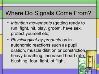 Where Do Signals Come From?
• Intention movements (getting ready to
run, fight, hit, play, groom, have sex,
protect yourself etc;
• Physiological-by-products as in
autonomic reactions such as pupil
dilation, muscle dilation or constriction,
heavy breathing, increased heart rate,
blushing, fear, fight, ot flight
 
