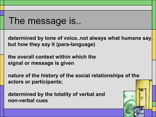 The message is..
determined by tone of voice..not always what humans say,
but how they say it (para-language)
the overall context within which the
signal or message is given
nature of the history of the social relationships of the
actors or participants;
determined by the totality of verbal and
non-verbal cues
 