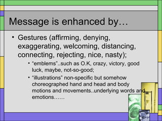 Message is enhanced by…
• Gestures (affirming, denying,
exaggerating, welcoming, distancing,
connecting, rejecting, nice, nasty);
• “emblems”..such as O.K, crazy, victory, good
luck, maybe, not-so-good;
• “illustrations” non-specific but somehow
choreographed hand and head and body
motions and movements..underlying words and
emotions……
 
