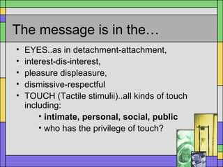 The message is in the…
• EYES..as in detachment-attachment,
• interest-dis-interest,
• pleasure displeasure,
• dismissive-respectful
• TOUCH (Tactile stimulii)..all kinds of touch
including:
• intimate, personal, social, public
• who has the privilege of touch?
 