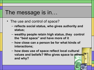 The message is in…
• The use and control of space?
– reflects social status, who gives authority and
status;
– wealthy people retain high status..they control
the “best space” and have more of it
– how close can a person be for what kinds of
interactions;
– how does use of space reflect local cultural
values and beliefs? Who gives space to others
and why?
 
