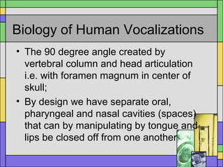 Biology of Human Vocalizations
• The 90 degree angle created by
vertebral column and head articulation
i.e. with foramen magnum in center of
skull;
• By design we have separate oral,
pharyngeal and nasal cavities (spaces)
that can by manipulating by tongue and
lips be closed off from one another
 