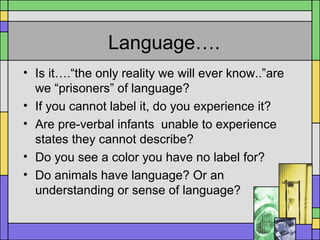 Language….
• Is it….“the only reality we will ever know..”are
we “prisoners” of language?
• If you cannot label it, do you experience it?
• Are pre-verbal infants unable to experience
states they cannot describe?
• Do you see a color you have no label for?
• Do animals have language? Or an
understanding or sense of language?
 