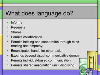 What does language do?
• Informs
• Requests
• Shares
• Permits collaboration
• Permits helping and cooperation through mind
reading and empathy;
• Emancipates hands for other tasks
• Expands beyond visual communicative domain
• Permits individual-based communication
• Permits shared imagination (including lying)
 