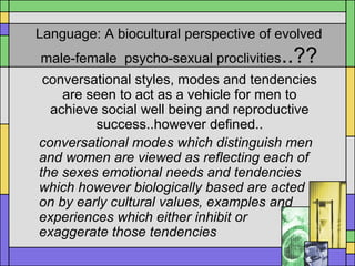 Language: A biocultural perspective of evolved
male-female psycho-sexual proclivities..??
conversational styles, modes and tendencies
are seen to act as a vehicle for men to
achieve social well being and reproductive
success..however defined..
conversational modes which distinguish men
and women are viewed as reflecting each of
the sexes emotional needs and tendencies
which however biologically based are acted
on by early cultural values, examples and
experiences which either inhibit or
exaggerate those tendencies
 