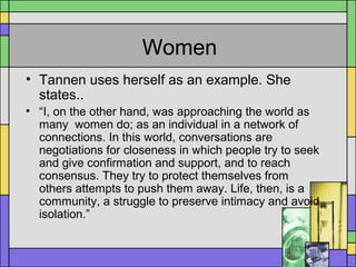 Women
• Tannen uses herself as an example. She
states..
• “I, on the other hand, was approaching the world as
many women do; as an individual in a network of
connections. In this world, conversations are
negotiations for closeness in which people try to seek
and give confirmation and support, and to reach
consensus. They try to protect themselves from
others attempts to push them away. Life, then, is a
community, a struggle to preserve intimacy and avoid
isolation.”
 
