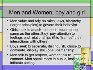 Men and Women, boy and girl
• Men value and rely on rules, laws, hierarchy
(larger principles) to govern their behavior..
• Girls seek to attach--connect--become the
same as the other..they pay attention to
feelings and relationships (this “frames” their
interactions with others)
• Boys seek to separate, distinguish, chose to
dominate, display skill (one upsmanship)..
• Men talk to get respect, women talk to
connect. Men speak more in public, less so in
intimate settings;
 