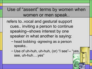 Use of “assent” terms by women when
women or men speak..
refers to..vocal and gestural support
cues.. inviting a person to continue
speaking--shows interest by one
speaker in what another is saying:
– head bobbing -agreeing as a person
speaks..
– Use of uh-huh, uh-huh, (or) “I see”-- “yes, I
see, uh-huh….yes”
 