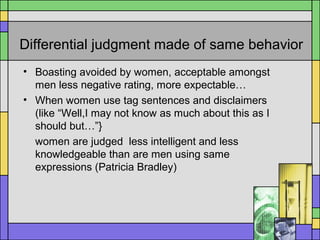Differential judgment made of same behavior
• Boasting avoided by women, acceptable amongst
men less negative rating, more expectable…
• When women use tag sentences and disclaimers
(like “Well,I may not know as much about this as I
should but…”}
women are judged less intelligent and less
knowledgeable than are men using same
expressions (Patricia Bradley)
 