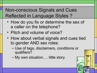 Non-conscious Signals and Cues
Reflected in Language Styles ?
• How do you fix or determine the sex of
a caller on the telephone?
• Pitch and volume of voice?
• How about verbal signals and cues tied
to gender AND sex roles:
– Use of tags, disclaimers, conditions or
qualifiers?
– My own situation…. little story
 