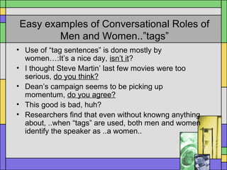 Easy examples of Conversational Roles of
Men and Women..”tags”
• Use of “tag sentences” is done mostly by
women…:It’s a nice day, isn’t it?
• I thought Steve Martin’ last few movies were too
serious, do you think?
• Dean’s campaign seems to be picking up
momentum, do you agree?
• This good is bad, huh?
• Researchers find that even without knowng anything
about, ..when “tags” are used, both men and women
identify the speaker as ..a women..
 