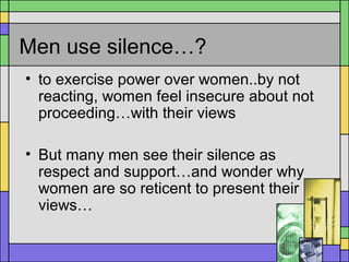 Men use silence…?
• to exercise power over women..by not
reacting, women feel insecure about not
proceeding…with their views
• But many men see their silence as
respect and support…and wonder why
women are so reticent to present their
views…
 