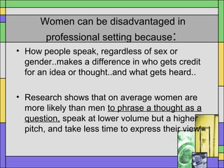 Women can be disadvantaged in
professional setting because:
• How people speak, regardless of sex or
gender..makes a difference in who gets credit
for an idea or thought..and what gets heard..
• Research shows that on average women are
more likely than men to phrase a thought as a
question, speak at lower volume but a higher
pitch, and take less time to express their view
 