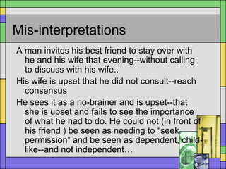 Mis-interpretations
A man invites his best friend to stay over with
he and his wife that evening--without calling
to discuss with his wife..
His wife is upset that he did not consult--reach
consensus
He sees it as a no-brainer and is upset--that
she is upset and fails to see the importance
of what he had to do. He could not (in front of
his friend ) be seen as needing to “seek
permission” and be seen as dependent, child-
like--and not independent…
 