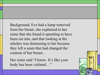 Background: Eve had a lump removed
from her breast..she explained to her
sister that she found it upsetting to have
been cut into..and that looking at the
stitches was distressing to her because
they left a seam that had changed the
contour of her breast..
Her sister said “I know. It’s like your
body has been violated…”
 