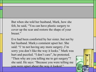 But when she told her husband, Mark, how she
felt, he said, “You can have plastic surgery to
cover up the scar and restore the shape of your
breast.”
Eve had been comforted by her sister..but not by
her husband. Mark;s comment upset her. She
said: “I ‘m not having any more surgery..I’m
sorry you don’t like the way it looks.” Mark was
hurt and puzzled. “I don’t care”, he protested.
“Then why are you telling me to get surgery”?
she said. He says: “Because you were telling me
you were upset about the way it looked.”
 